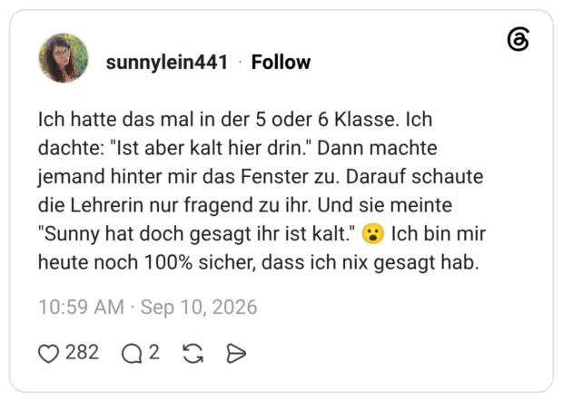 Ich hatte das mal in der 5 oder 6 Klasse. Ich dachte: "Ist aber kalt hier drin." Dann machte jemand hinter mir das Fenster zu. Darauf schaute die Lehrerin nur fragend zu ihr. Und sie meinte "Sunny hat doch gesagt ihr ist kalt." ( heute noch 100% sicher, dass ich nix gesagt hab.