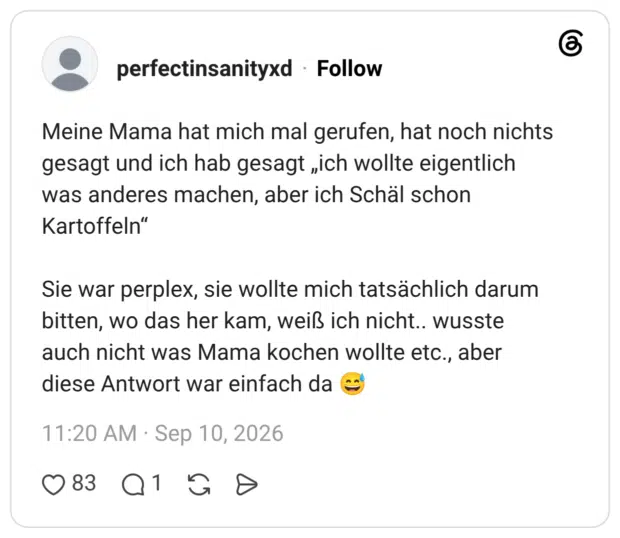 Meine Mama hat mich mal gerufen, hat noch nichts gesagt und ich hab gesagt „ich wollte eigentlich was anderes machen, aber ich Schäl schon Kartoffeln" Sie war perplex, sie wollte mich tatsächlich darum bitten, wo das her kam, weiß ich nicht.. wusste auch nicht was Mama kochen wollte etc., aber diese Antwort war einfach da c
