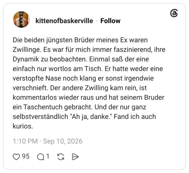 Die beiden jüngsten Brüder meines Ex waren Zwillinge. Es war für mich immer faszinierend, ihre Dynamik zu beobachten. Einmal saß der eine einfach nur wortlos am Tisch. Er hatte weder eine verstopfte Nase noch klang er sonst irgendwie verschnieft. Der andere Zwilling kam rein, ist kommentarlos wieder raus und hat seinem Bruder ein Taschentuch gebracht. Und der nur ganz selbstverständlich "Ah ja, danke." Fand ich auch kurios.