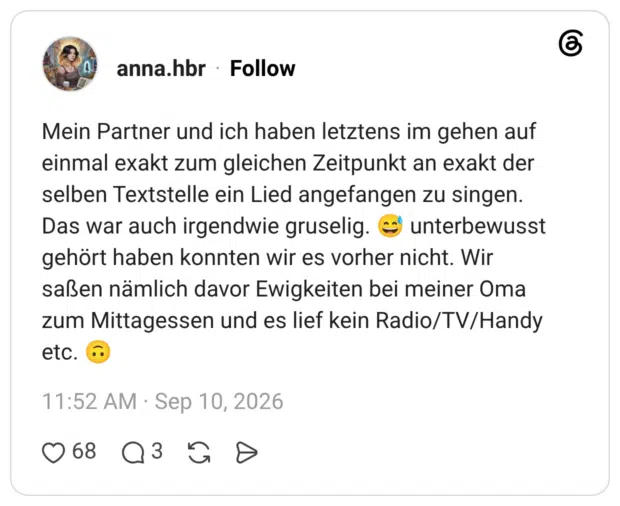 Mein Partner und ich haben letztens im gehen auf einmal exakt zum gleichen Zeitpunkt an exakt der selben Textstelle ein Lied angefangen zu singen. Das war auch irgendwie gruselig. © unterbewusst gehört haben konnten wir es vorher nicht. Wir saßen nämlich davor Ewigkeiten bei meiner Oma zum Mittagessen und es lief kein Radio/TV/Handy etc.