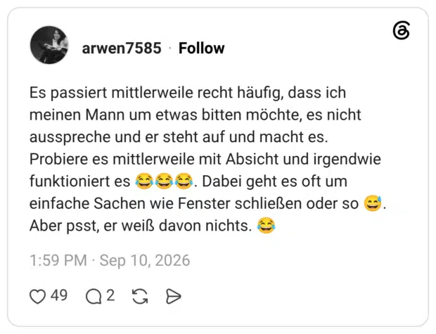 Es passiert mittlerweile recht häufig, dass ich meinen Mann um etwas bitten möchte, es nicht ausspreche und er steht auf und macht es. Probiere es mittlerweile mit Absicht und irgendwie funktioniert es 666. Dabei geht es oft um einfache Sachen wie Fenster schließen oder so Aber psst, er weiß davon nichts.