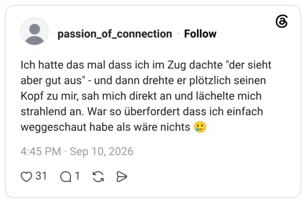 Ich hatte das mal dass ich im Zug dachte "der sieht aber gut aus" - und dann drehte er plötzlich seinen Kopf zu mir, sah mich direkt an und lächelte mich strahlend an. War so überfordert dass ich einfach weggeschaut habe als wäre nichts