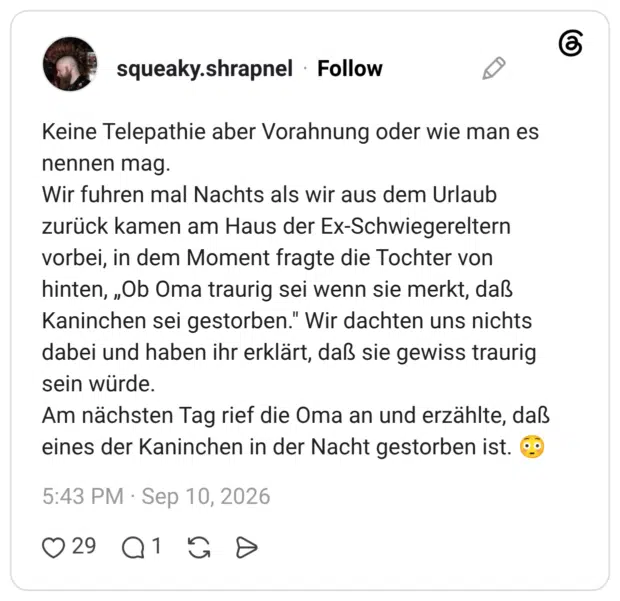 Keine Telepathie aber Vorahnung oder wie man es nennen mag. Wir fuhren mal Nachts als wir aus dem Urlaub zurück kamen am Haus der Ex-Schwiegereltern vorbei, in dem Moment fragte die Tochter von hinten, „Ob Oma traurig sei wenn sie merkt, daß Kaninchen sei gestorben." Wir dachten uns nichts dabei und haben ihr erklärt, daß sie gewiss traurig sein würde. Am nächsten Tag rief die Oma an und erzählte, daß eines der Kaninchen in der Nacht gestorben ist.