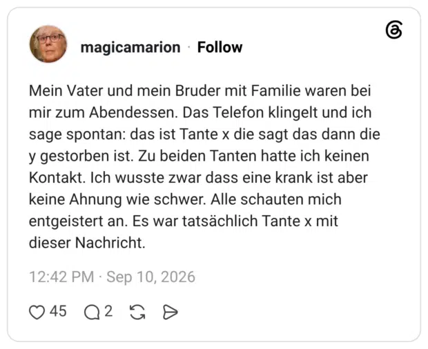 Mein Vater und mein Bruder mit Familie waren bei mir zum Abendessen. Das Telefon klingelt und ich sage spontan: das ist Tante x die sagt das dann die y gestorben ist. Zu beiden Tanten hatte ich keinen Kontakt. Ich wusste zwar dass eine krank ist aber keine Ahnung wie schwer. Alle schauten mich entgeistert an. Es war tatsächlich Tante x mit dieser Nachricht.