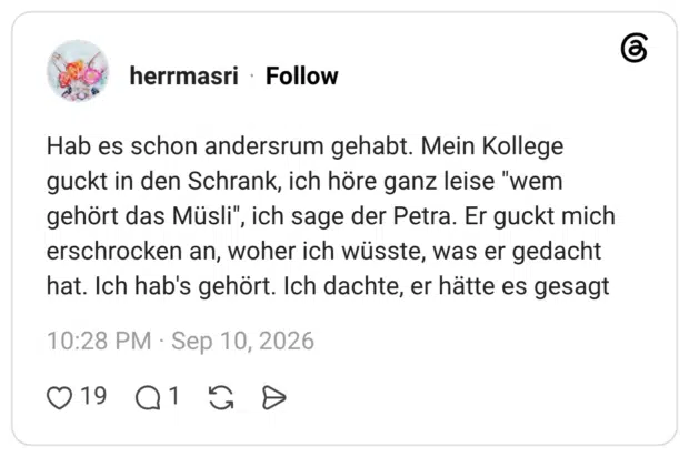 Hab es schon andersrum gehabt. Mein Kollege guckt in den Schrank, ich höre ganz leise "wem gehört das Müsli", ich sage der Petra. Er guckt mich erschrocken an, woher ich wüsste, was er gedacht hat. Ich hab's gehört. Ich dachte, er hätte es gesagt