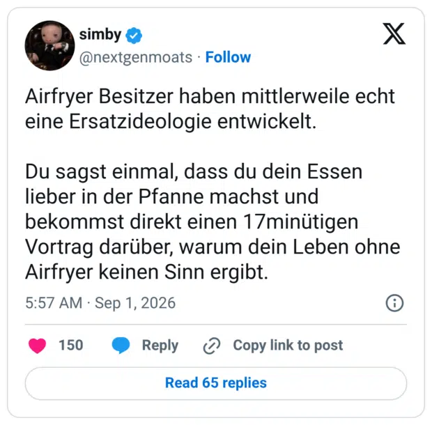 Airfryer Besitzer haben mittlerweile echt eine Ersatzideologie entwickelt. Du sagst einmal, dass du dein Essen lieber in der Pfanne machst und bekommst direkt einen 17minütigen Vortrag darüber, warum dein Leben ohne Airfryer keinen Sinn ergibt.