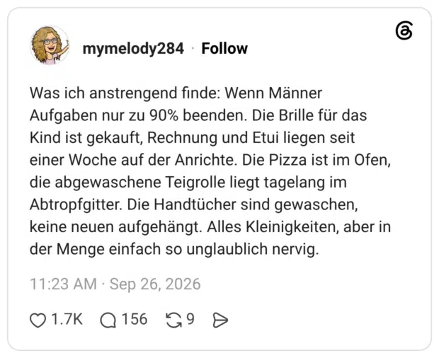 Was ich anstrengend finde: Wenn Männer Aufgaben nur zu 90% beenden. Die Brille für das Kind ist gekauft, Rechnung und Etui liegen seit einer Woche auf der Anrichte. Die Pizza ist im Ofen, die abgewaschene Teigrolle liegt tagelang im Abtropfgitter. Die Handtücher sind gewaschen, keine neuen aufgehängt. Alles Kleinigkeiten, aber in der Menge einfach so unglaublich nervig.