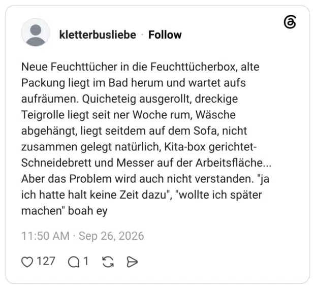 kletterbusliebe 26.09.2026 Neue Feuchttücher in die Feuchttücherbox, alte Packung liegt im Bad herum und wartet aufs aufräumen. Quicheteig ausgerollt, dreckige Teigrolle liegt seit ner Woche rum, Wäsche abgehängt, liegt seitdem auf dem Sofa, nicht zusammen gelegt natürlich, Kita-box gerichtet- Schneidebrett und Messer auf der Arbeitsfläche... Aber das Problem wird auch nicht verstanden. "ja ich hatte halt keine Zeit dazu", "wollte ich später machen" boah ey