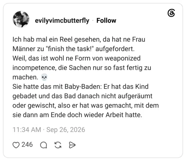 evilyvimcbutterfly 26.09.2026 Ich hab mal ein Reel gesehen, da hat ne Frau Männer zu "finish the task!" aufgefordert. Weil, das ist wohl ne Form von weaponized incompetence, die Sachen nur so fast fertig zu machen. 💀 Sie hatte das mit Baby-Baden: Er hat das Kind gebadet und das Bad danach nicht aufgeräumt oder gewischt, also er hat was gemacht, mit dem sie dann am Ende doch wieder Arbeit hatte.