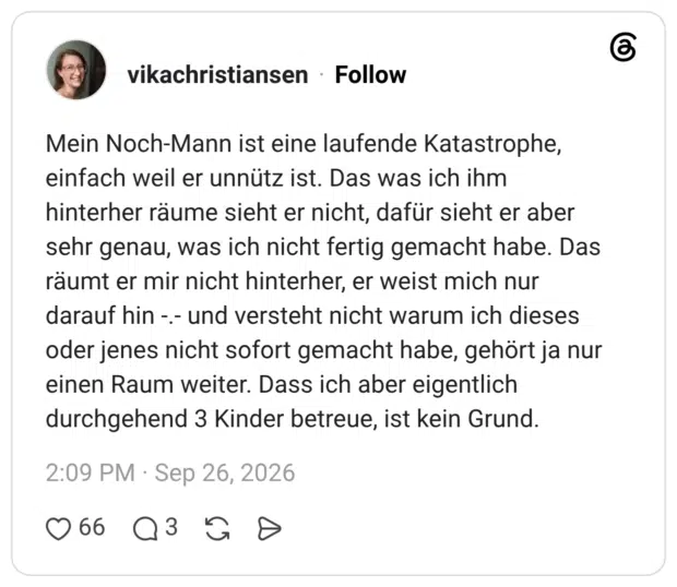Mein Noch-Mann ist eine laufende Katastrophe, einfach weil er unnütz ist. Das was ich ihm hinterher räume sieht er nicht, dafür sieht er aber sehr genau, was ich nicht fertig gemacht habe. Das räumt er mir nicht hinterher, er weist mich nur darauf hin -.- und versteht nicht warum ich dieses oder jenes nicht sofort gemacht habe, gehört ja nur einen Raum weiter. Dass ich aber eigentlich durchgehend 3 Kinder betreue, ist kein Grund.