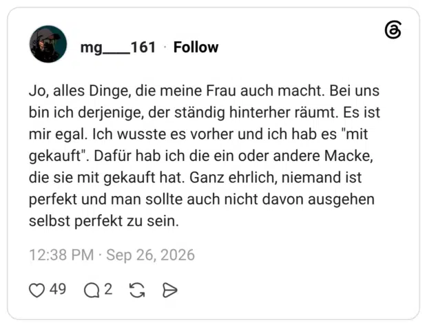 mg____161 26.09.2026 Jo, alles Dinge, die meine Frau auch macht. Bei uns bin ich derjenige, der ständig hinterher räumt. Es ist mir egal. Ich wusste es vorher und ich hab es "mit gekauft". Dafür hab ich die ein oder andere Macke, die sie mit gekauft hat. Ganz ehrlich, niemand ist perfekt und man sollte auch nicht davon ausgehen selbst perfekt zu sein.