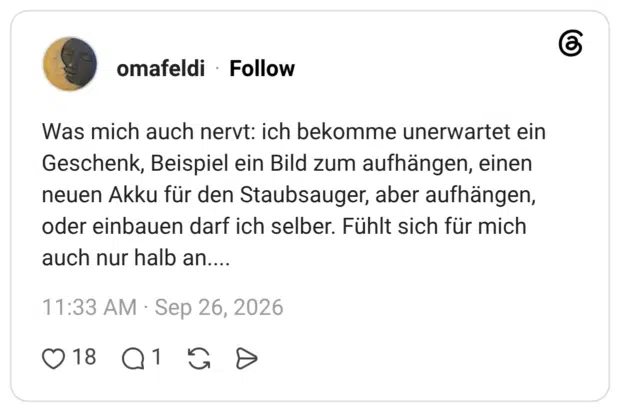 Was mich auch nervt: ich bekomme unerwartet ein Geschenk, Beispiel ein Bild zum aufhängen, einen neuen Akku für den Staubsauger, aber aufhängen, oder einbauen darf ich selber. Fühlt sich für mich auch nur halb an....