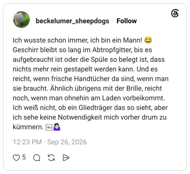 beckelumer_sheepdogs 26.09.2026 Ich wusste schon immer, ich bin ein Mann! 😂 Geschirr bleibt so lang im Abtropfgitter, bis es aufgebraucht ist oder die Spüle so belegt ist, dass nichts mehr rein gestapelt werden kann. Und es reicht, wenn frische Handtücher da sind, wenn man sie braucht. Ähnlich übrigens mit der Brille, reicht noch, wenn man ohnehin am Laden vorbeikommt. Ich weiß nicht, ob ein Gliedträger das so sieht, aber ich sehe keine Notwendigkeit mich vorher drum zu kümmern. 🤷🏻♀️