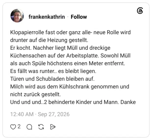Klopapierrolle fast oder ganz alle- neue Rolle wird drunter auf die Heizung gestellt. Er kocht. Nachher liegt Müll und dreckige Küchensachen auf der Arbeitsplatte. Sowohl Müll als auch Spüle höchstens einen Meter entfernt. Es fällt was runter.. es bleibt liegen. Türen und Schubladen bleiben auf. Milch wird aus dem Kühlschrank genommen und nicht zurück gestellt. Und und und..2 behinderte Kinder und Mann. Danke