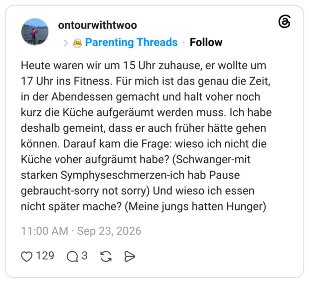 Heute waren wir um 15 Uhr zuhause, er wollte um 17 Uhr ins Fitness. Für mich ist das genau die Zeit, in der Abendessen gemacht und halt voher noch kurz die Küche aufgeräumt werden muss. Ich habe deshalb gemeint, dass er auch früher hätte gehen können. Darauf kam die Frage: wieso ich nicht die Küche voher aufgräumt habe? (Schwanger-mit starken Symphyseschmerzen-ich hab Pause gebraucht-sorry not sorry) Und wieso ich essen nicht später mache? (Meine jungs hatten Hunger)