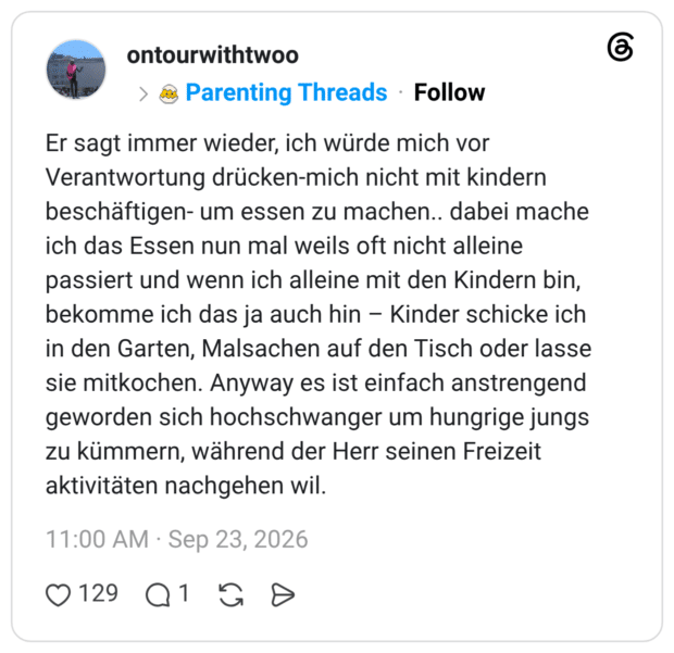 Er sagt immer wieder, ich würde mich vor Verantwortung drücken-mich nicht mit kindern beschäftigen- um essen zu machen.. dabei mache ich das Essen nun mal weils oft nicht alleine passiert und wenn ich alleine mit den Kindern bin, bekomme ich das ja auch hin - Kinder schicke ich in den Garten, Malsachen auf den Tisch oder lasse sie mitkochen. Anyway es ist einfach anstrengend geworden sich hochschwanger um hungrige jungs zu kümmern, während der Herr seinen Freizeit aktivitäten nachgehen wil.
