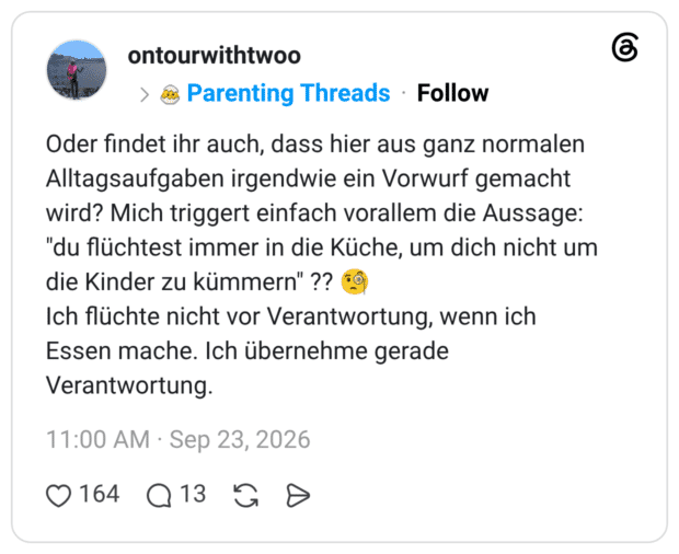 Oder findet ihr auch, dass hier aus ganz normalen Alltagsaufgaben irgendwie ein Vorwurf gemacht wird? Mich triggert einfach vorallem die Aussage: "du flüchtest immer in die Küche, um dich nicht um die Kinder zu kümmern" ?? Ich flüchte nicht vor Verantwortung, wenn ich Essen mache. Ich übernehme gerade Verantwortung.