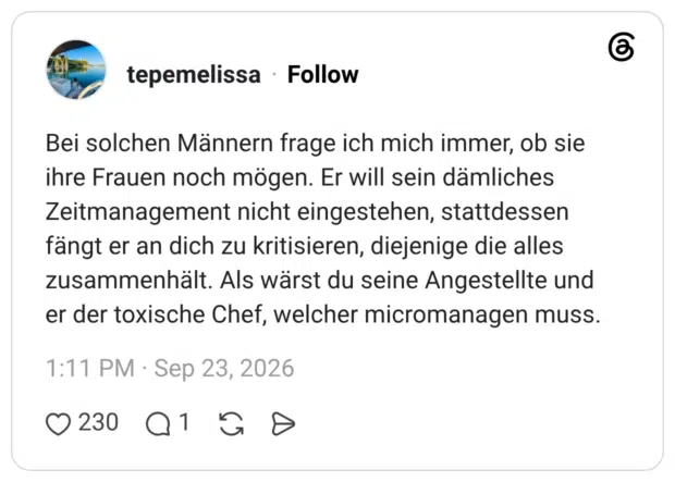 Bei solchen Männern frage ich mich immer, ob sie ihre Frauen noch mögen. Er will sein dämliches Zeitmanagement nicht eingestehen, stattdessen fängt er an dich zu kritisieren, diejenige die alles zusammenhält. Als wärst du seine Angestellte und er der toxische Chef, welcher micromanagen muss