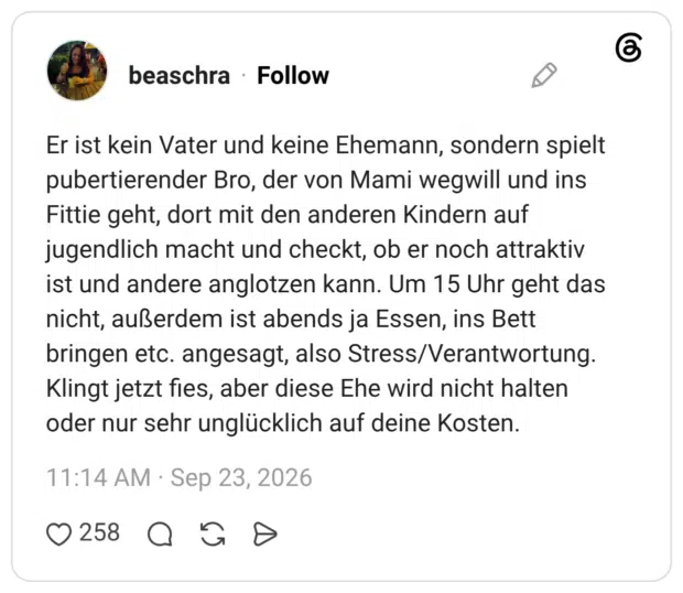 Er ist kein Vater und keine Ehemann, sondern spielt pubertierender Bro, der von Mami wegwill und ins Fittie geht, dort mit den anderen Kindern auf jugendlich macht und checkt, ob er noch attraktiv ist und andere anglotzen kann. Um 15 Uhr geht das nicht, außerdem ist abends ja Essen, ins Bett bringen etc. angesagt, also Stress/Verantwortung. Klingt jetzt fies, aber diese Ehe wird nicht halten oder nur sehr unglücklich auf deine Kosten.