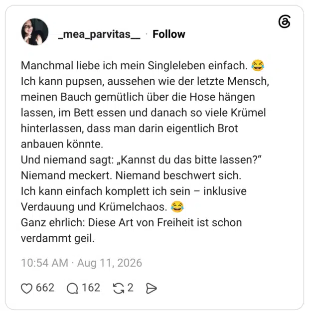 Manchmal liebe ich mein Singleleben einfach. 😂 Ich kann pupsen, aussehen wie der letzte Mensch, meinen Bauch gemütlich über die Hose hängen lassen, im Bett essen und danach so viele Krümel hinterlassen, dass man darin eigentlich Brot anbauen könnte. Und niemand sagt: „Kannst du das bitte lassen?“ Niemand meckert. Niemand beschwert sich. Ich kann einfach komplett ich sein – inklusive Verdauung und Krümelchaos. 😂 Ganz ehrlich: Diese Art von Freiheit ist schon verdammt geil.