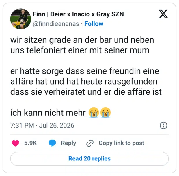 wir sitzen grade an der bar und neben uns telefoniert einer mit seiner mum er hatte sorge dass seine freundin eine affäre hat und hat heute rausgefunden dass sie verheiratet und er die affäre ist ich kann nicht mehr 😭😭