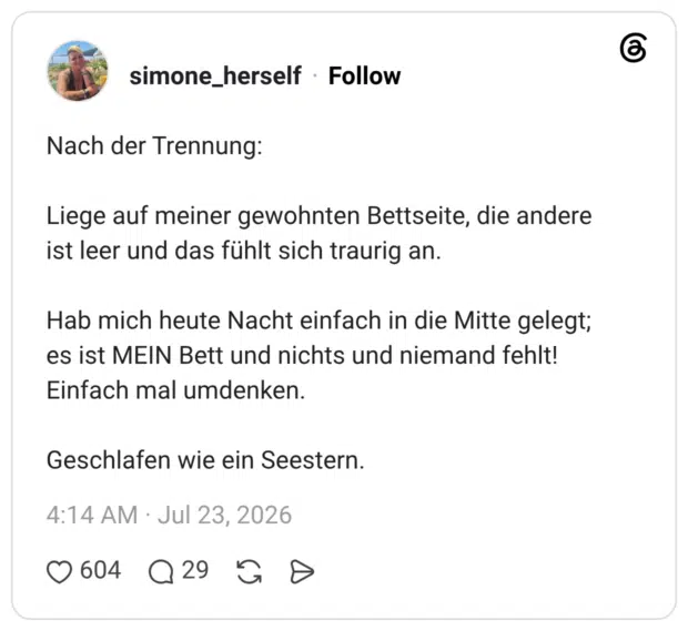 Nach der Trennung: Liege auf meiner gewohnten Bettseite, die andere ist leer und das fühlt sich traurig an. Hab mich heute Nacht einfach in die Mitte gelegt; es ist MEIN Bett und nichts und niemand fehlt! Einfach mal umdenken. Geschlafen wie ein Seestern.