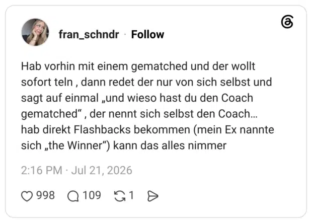 Hab vorhin mit einem gematched und der wollt sofort teln , dann redet der nur von sich selbst und sagt auf einmal „und wieso hast du den Coach gematched“ , der nennt sich selbst den Coach… hab direkt Flashbacks bekommen (mein Ex nannte sich „the Winner“) kann das alles nimmer