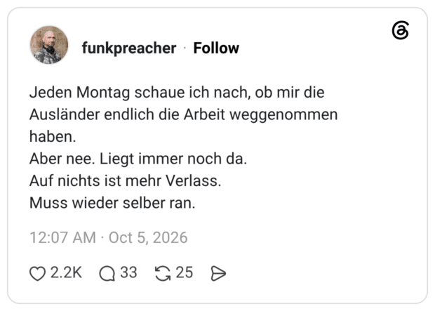 Jeden Montag schaue ich nach, ob mir die Ausländer endlich die Arbeit weggenommen haben. Aber nee. Liegt immer noch da. Auf nichts ist mehr Verlass. Muss wieder selber ran.