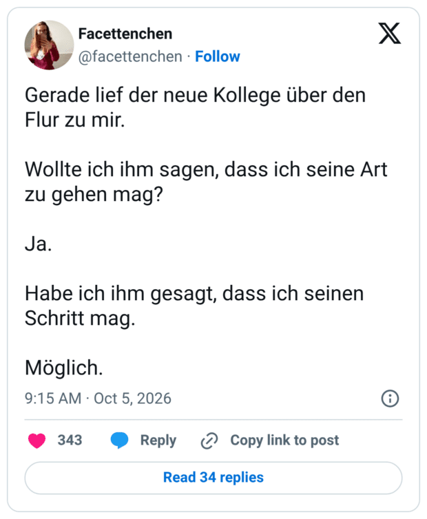 Gerade lief der neue Kollege über den Flur zu mir. Wollte ich ihm sagen, dass ich seine Art zu gehen mag? Ja. Habe ich ihm gesagt, dass ich seinen Schritt mag. Möglich.