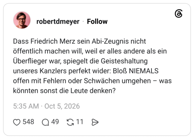 Dass Friedrich Merz sein Abi-Zeugnis nicht öffentlich machen will, weil er alles andere als ein Überflieger war, spiegelt die Geisteshaltung unseres Kanzlers perfekt wider: Bloß NIEMALS offen mit Fehlern oder Schwächen umgehen - was könnten sonst die Leute denken?