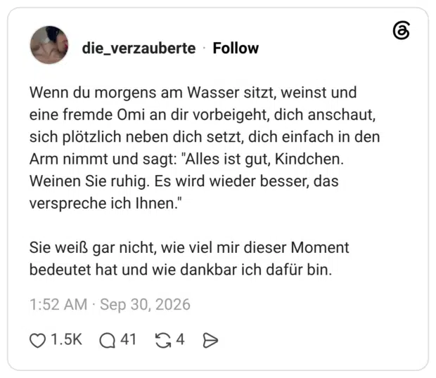 Wenn du morgens am Wasser sitzt, weinst und eine fremde Omi an dir vorbeigeht, dich anschaut, sich plötzlich neben dich setzt, dich einfach in den Arm nimmt und sagt: "Alles ist gut, Kindchen. Weinen Sie ruhig. Es wird wieder besser, das verspreche ich Ihnen." Sie weiß gar nicht, wie viel mir dieser Moment bedeutet hat und wie dankbar ich dafür bin.