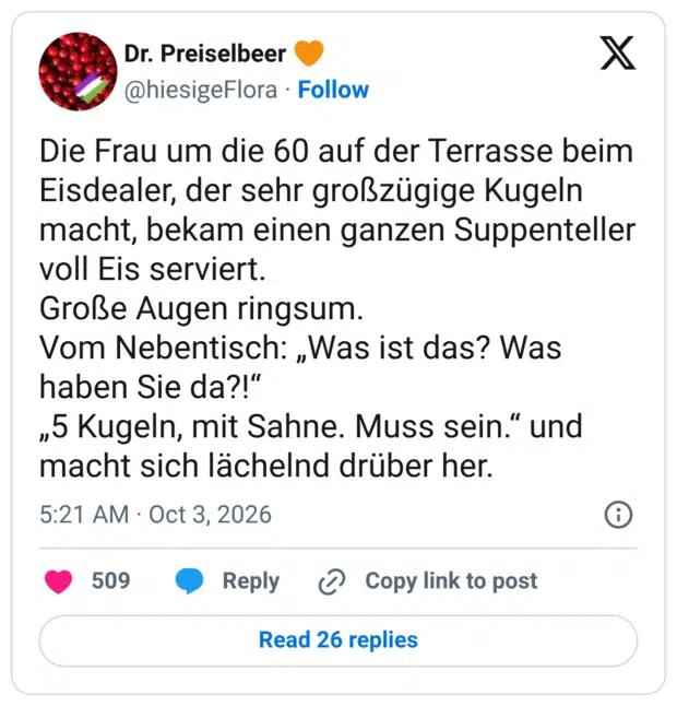Die Frau um die 60 auf der Terrasse beim Eisdealer, der sehr großzügige Kugeln macht, bekam einen ganzen Suppenteller voll Eis serviert. Große Augen ringsum. Vom Nebentisch: ,Was ist das? Was haben Sie da?!" „5 Kugeln, mit Sahne. Muss sein." und macht sich lächelnd drüber her.