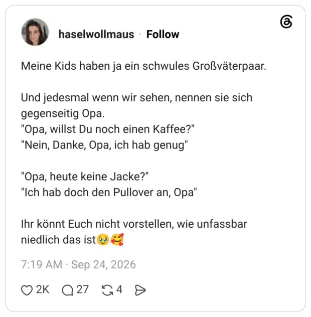 Meine Kids haben ja ein schwules Großväterpaar. Und jedesmal wenn wir sehen, nennen sie sich gegenseitig Opa. "Opa, willst Du noch einen Kaffee?" "Nein, Danke, Opa, ich hab genug" "Opa, heute keine Jacke?" "Ich hab doch den Pullover an, Opa" Ihr könnt Euch nicht vorstellen, wie unfassbar niedlich das is