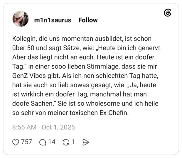 Kollegin, die uns momentan ausbildet, ist schon über 50 und sagt Sätze, wie: „Heute bin ich genervt. Aber das liegt nicht an euch. Heute ist ein doofer Tag." in einer sooo lieben Stimmlage, dass sie mir GenZ Vibes gibt. Als ich nen schlechten Tag hatte, hat sie auch so lieb sowas gesagt, wie: „Ja, heute ist wirklich ein doofer Tag, manchmal hat man doofe Sachen." Sie ist so wholesome und ich heile so sehr von meiner toxischen Ex-Chefin.