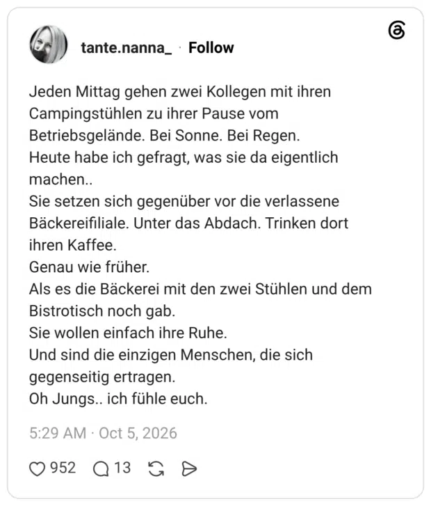 Jeden Mittag gehen zwei Kollegen mit ihren Campingstühlen zu ihrer Pause vom Betriebsgelände. Bei Sonne. Bei Regen. Heute habe ich gefragt, was sie da eigentlich machen.. Sie setzen sich gegenüber vor die verlassene Bäckereifiliale. Unter das Abdach. Trinken dort ihren Kaffee. Genau wie früher. Als es die Bäckerei mit den zwei Stühlen und dem Bistrotisch noch gab. Sie wollen einfach ihre Ruhe. Und sind die einzigen Menschen, die sich gegenseitig ertragen. Oh Jungs.. ich fühle euch.