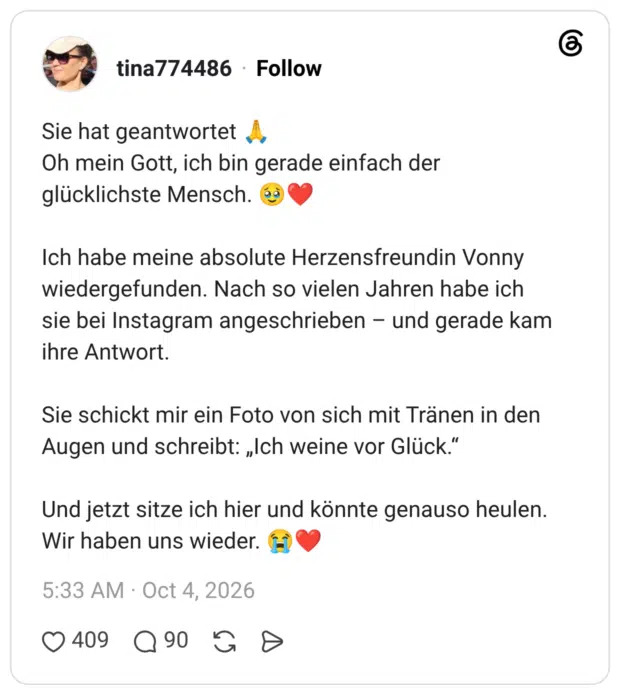 Sie hat geantwortet Oh mein Gott, ich bin gerade einfach der glücklichste Mensch. Ich habe meine absolute Herzensfreundin Vonny wiedergefunden. Nach so vielen Jahren habe ich sie bei Instagram angeschrieben - und gerade kam ihre Antwort. Sie schickt mir ein Foto von sich mit Tränen in den Augen und schreibt: „Ich weine vor Glück." Und jetzt sitze ich hier und könnte genauso heulen. Wir haben uns wieder.