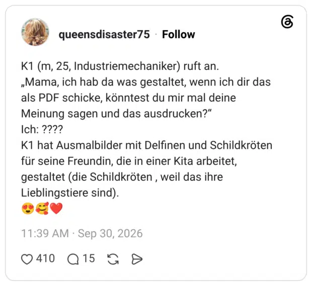 K1 (m, 25, Industriemechaniker) ruft an. „Mama, ich hab da was gestaltet, wenn ich dir das als PDF schicke, könntest du mir mal deine Meinung sagen und das ausdrucken?" Ich: ???? K1 hat Ausmalbilder mit Delfinen und Schildkröten für seine Freundin, die in einer Kita arbeitet, gestaltet (die Schildkröten, weil das ihre Lieblingstiere sind).