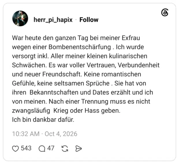 War heute den ganzen Tag bei meiner Exfrau wegen einer Bombenentschärfung. Ich wurde versorgt inkl. Aller meiner kleinen kulinarischen Schwächen. Es war voller Vertrauen, Verbundenheit und neuer Freundschaft. Keine romantischen Gefühle, keine seltsamen Sprüche . Sie hat von ihren Bekanntschaften und Dates erzählt und ich von meinen. Nach einer Trennung muss es nicht zwangsläufig Krieg oder Hass geben. Ich bin dankbar dafür.