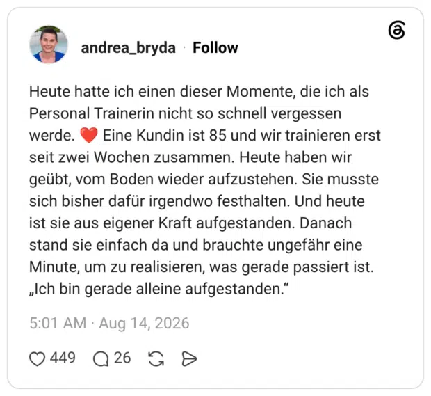 Heute hatte ich einen dieser Momente, die ich als Personal Trainerin nicht so schnell vergessen werde. C Eine Kundin ist 85 und wir trainieren erst seit zwei Wochen zusammen. Heute haben wir geübt, vom Boden wieder aufzustehen. Sie musste sich bisher dafür irgendwo festhalten. Und heute ist sie aus eigener Kraft aufgestanden. Danach stand sie einfach da und brauchte ungefähr eine Minute, um zu realisieren, was gerade passiert ist. „Ich bin gerade alleine aufgestanden."