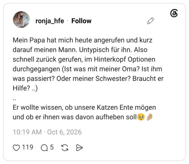 Mein Papa hat mich heute angerufen und kurz darauf meinen Mann. Untypisch für ihn. Also schnell zurück gerufen, im Hinterkopf Optionen durchgegangen (Ist was mit meiner Oma? Ist ihm was passiert? Oder meiner Schwester? Braucht er Hilfe? ..) .. Er wollte wissen, ob unsere Katzen Ente mögen und ob er ihnen was davon aufheben sol