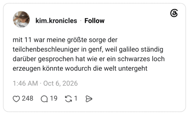 mit 11 war meine größte sorge der teilchenbeschleuniger in genf, weil galileo ständig darüber gesprochen hat wie er ein schwarzes loch erzeugen könnte wodurch die welt untergeht