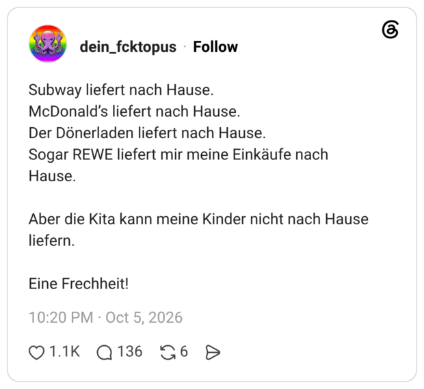 Subway liefert nach Hause. McDonald's liefert nach Hause. Der Dönerladen liefert nach Hause. Sogar REWE liefert mir meine Einkäufe nach Hause. Aber die Kita kann meine Kinder nicht nach Hause liefern. Eine Frechheit!