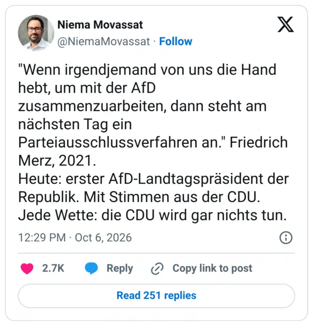 "Wenn irgendjemand von uns die Hand hebt, um mit der AfD zusammenzuarbeiten, dann steht am nächsten Tag ein Parteiausschlussverfahren an." Friedrich Merz, 2021. Heute: erster AfD-Landtagspräsident der Republik. Mit Stimmen aus der CDU. Jede Wette: die CDU wird gar nichts tun.