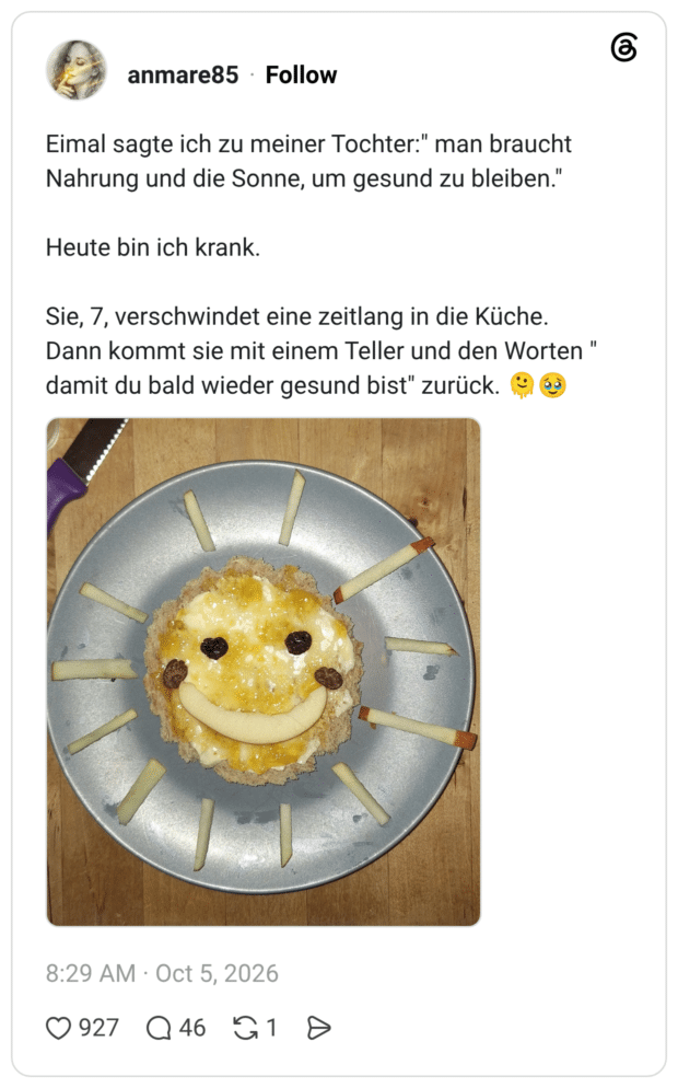 Eimal sagte ich zu meiner Tochter:" man braucht Nahrung und die Sonne, um gesund zu bleiben." Heute bin ich krank. Sie, 7, verschwindet eine zeitlang in die Küche. Dann kommt sie mit einem Teller und den Worten " damit du bald wieder gesund bist" zurück.
