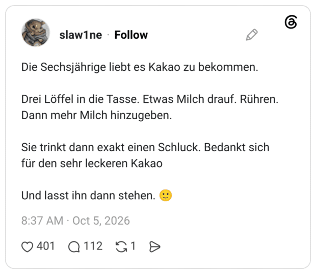 Die Sechsjährige liebt es Kakao zu bekommen. Drei Löffel in die Tasse. Etwas Milch drauf. Rühren. Dann mehr Milch hinzugeben. Sie trinkt dann exakt einen Schluck. Bedankt sich für den sehr leckeren Kakao Und lasst ihn dann stehen.