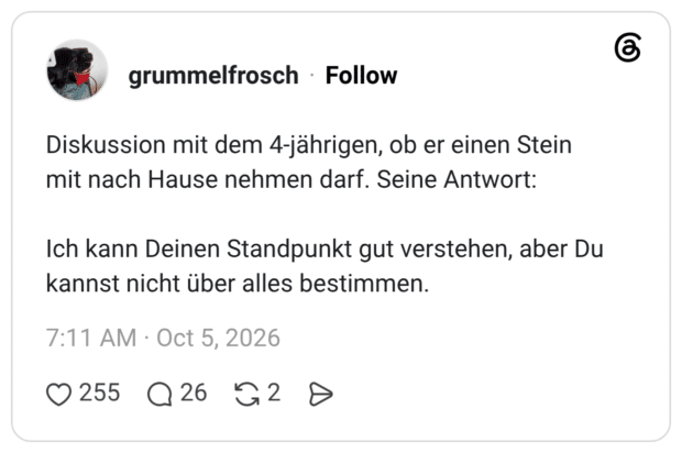Diskussion mit dem 4-jährigen, ob er einen Stein mit nach Hause nehmen darf. Seine Antwort: Ich kann Deinen Standpunkt gut verstehen, aber Du kannst nicht über alles bestimmen.