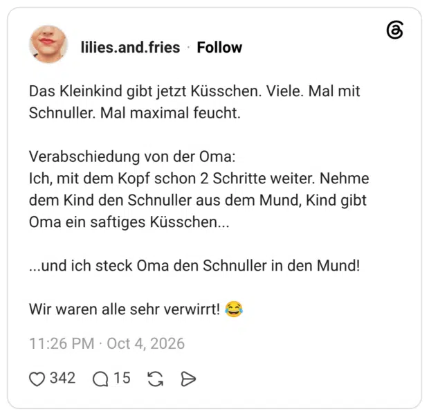 Das Kleinkind gibt jetzt Küsschen. Viele. Mal mit Schnuller. Mal maximal feucht. Verabschiedung von der Oma: Ich, mit dem Kopf schon 2 Schritte weiter. Nehme dem Kind den Schnuller aus dem Mund, Kind gibt Oma ein saftiges Küsschen... ...und ich steck Oma den Schnuller in den Mund! Wir waren alle sehr verwirrt!