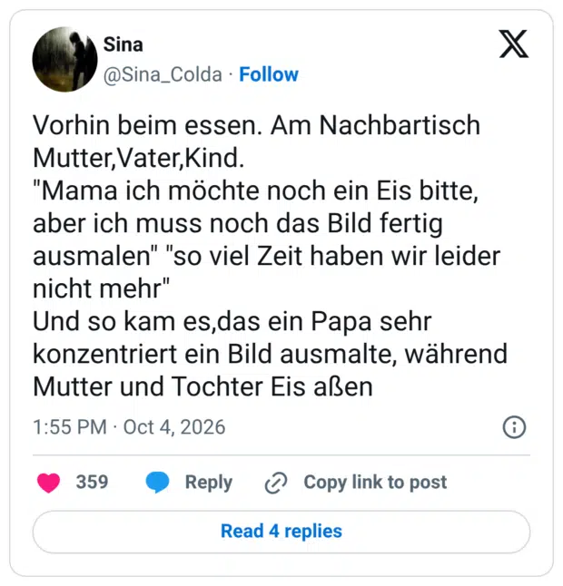 Vorhin beim essen. Am Nachbartisch Mutter, Vater,Kind. "Mama ich möchte noch ein Eis bitte, aber ich muss noch das Bild fertig ausmalen" "so viel Zeit haben wir leider nicht mehr" Und so kam es,das ein Papa sehr konzentriert ein Bild ausmalte, während Mutter und Tochter Eis aßen 1