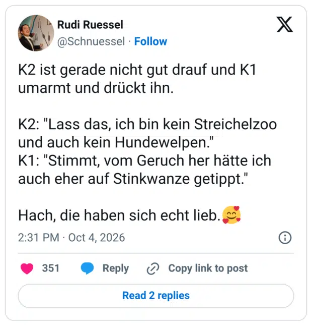 K2 ist gerade nicht gut drauf und K1 umarmt und drückt ihn. K2: "Lass das, ich bin kein Streichelzoo und auch kein Hundewelpen." K1: "Stimmt, vom Geruch her hätte ich auch eher auf Stinkwanze getippt." Hach, die haben sich echt lieb. "