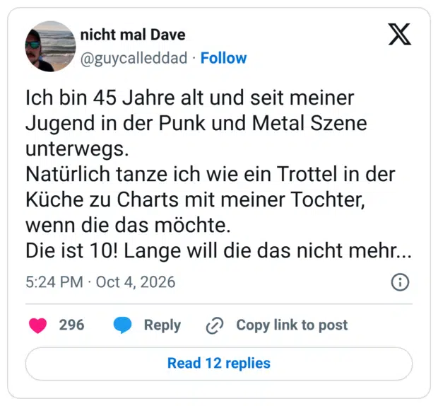 Ich bin 45 Jahre alt und seit meiner Jugend in der Punk und Metal Szene unterwegs. Natürlich tanze ich wie ein Trottel in der Küche zu Charts mit meiner Tochter, wenn die das möchte. Die ist 10! Lange will die das nicht mehr...